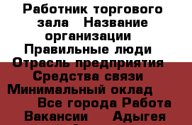 Работник торгового зала › Название организации ­ Правильные люди › Отрасль предприятия ­ Средства связи › Минимальный оклад ­ 26 000 - Все города Работа » Вакансии   . Адыгея респ.,Адыгейск г.